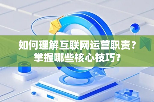 如何理解互联网运营职责？掌握哪些核心技巧？