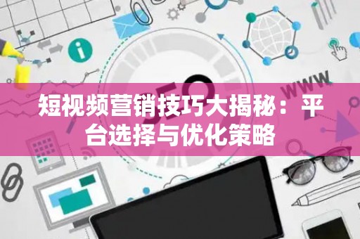 短视频营销技巧大揭秘：平台选择与优化策略